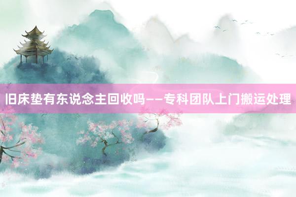旧床垫有东说念主回收吗——专科团队上门搬运处理